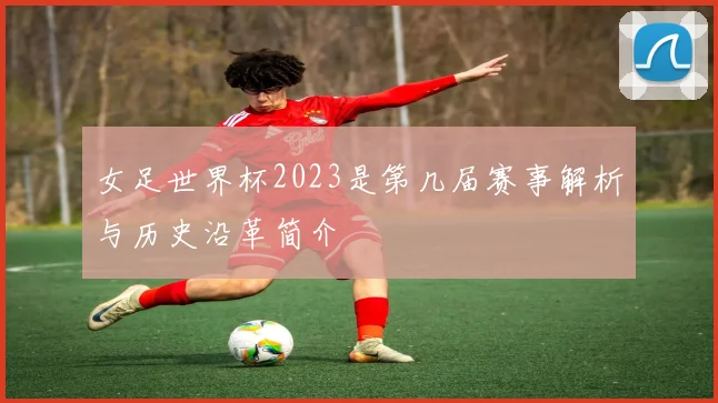 女足世界杯2023是第几届赛事解析与历史沿革简介