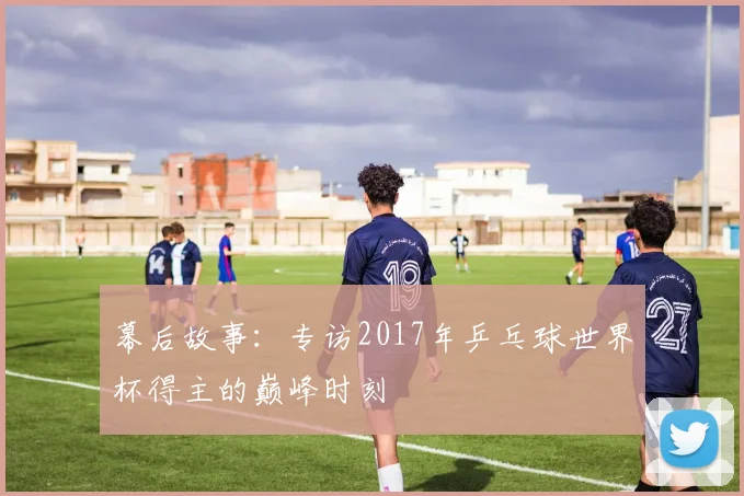 幕后故事:专访2017年乒乓球世界杯得主的巅峰时刻