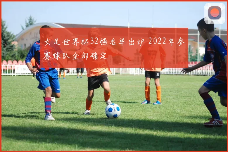 女足世界杯32强名单出炉 2022年参赛球队全部确定
