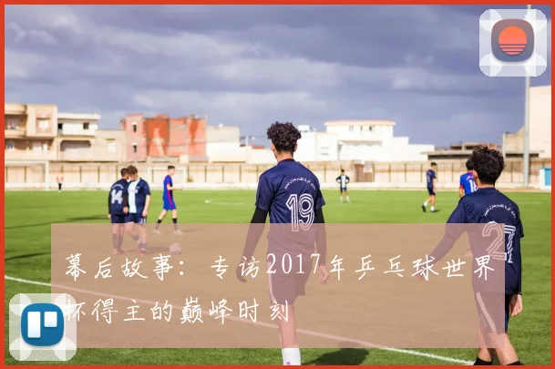 幕后故事：专访2017年乒乓球世界杯得主的巅峰时刻