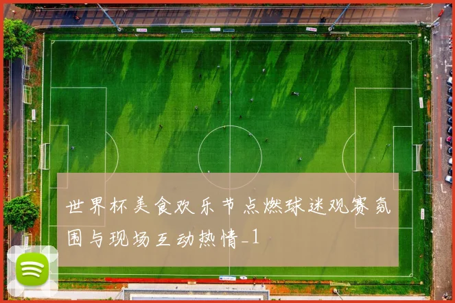 世界杯美食欢乐节点燃球迷观赛氛围与现场互动热情_1