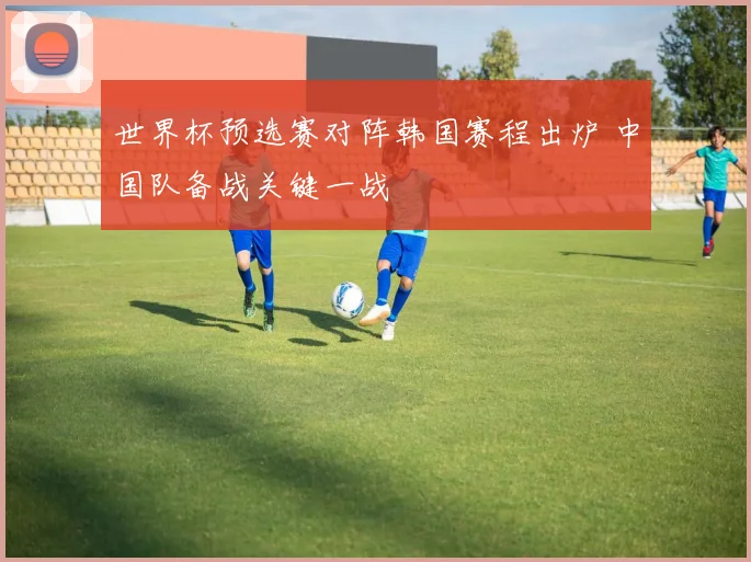 世界杯预选赛对阵韩国赛程出炉 中国队备战关键一战