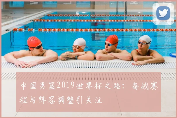 中国男篮2019世界杯之路：备战赛程与阵容调整引关注