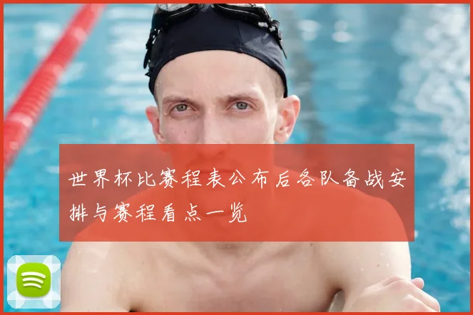 世界杯比赛程表公布后各队备战安排与赛程看点一览