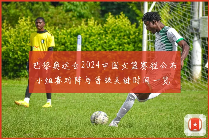 巴黎奥运会2024中国女篮赛程公布 小组赛对阵与晋级关键时间一览
