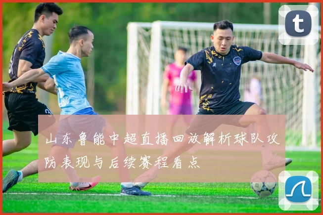 山东鲁能中超直播回放解析球队攻防表现与后续赛程看点