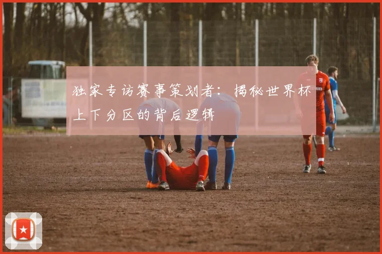 独家专访赛事策划者：揭秘世界杯上下分区的背后逻辑