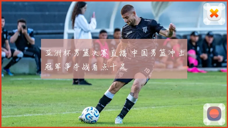 亚洲杯男篮决赛直播 中国男篮冲击冠军争夺战看点十足