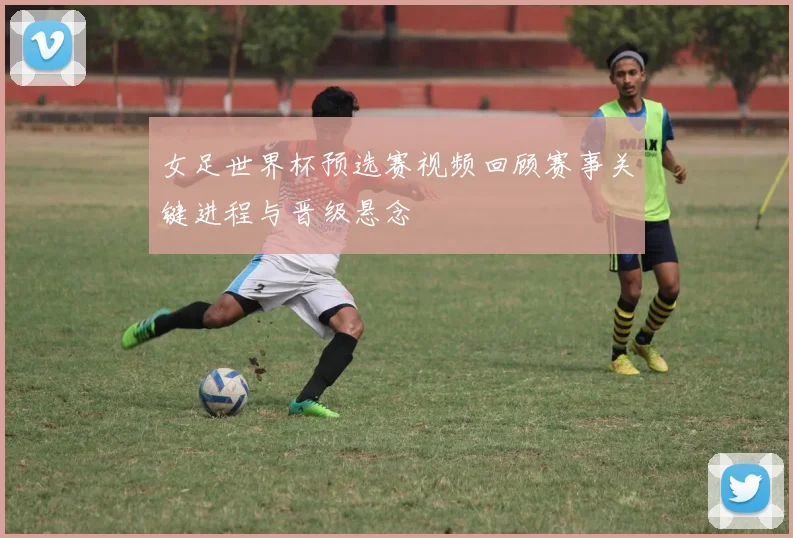 女足世界杯预选赛视频回顾赛事关键进程与晋级悬念