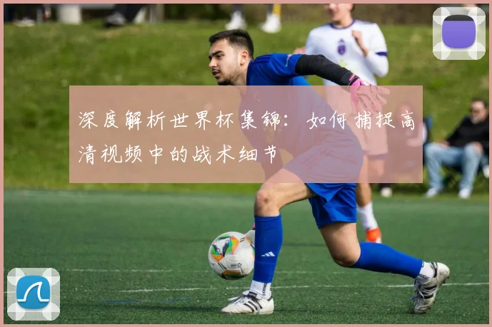 深度解析世界杯集锦：如何捕捉高清视频中的战术细节
