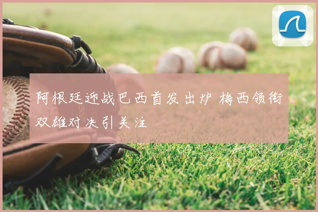 阿根廷迎战巴西首发出炉 梅西领衔双雄对决引关注