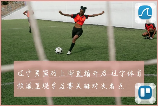 辽宁男篮对上海直播开启 辽宁体育频道呈现季后赛关键对决看点