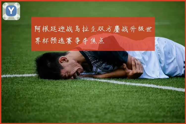 阿根廷迎战乌拉圭双方鏖战升级世界杯预选赛争夺焦点