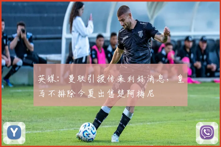英媒：曼联引援传来利好消息，皇马不排除今夏出售楚阿梅尼