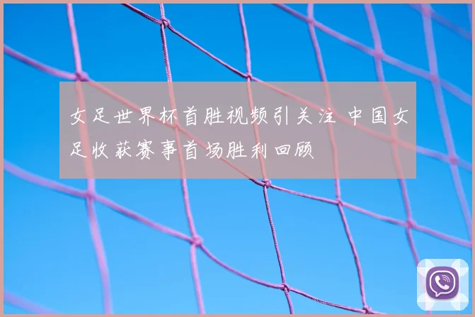 女足世界杯首胜视频引关注 中国女足收获赛事首场胜利回顾