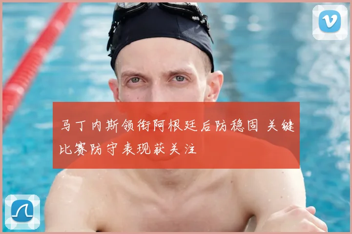 马丁内斯领衔阿根廷后防稳固 关键比赛防守表现获关注