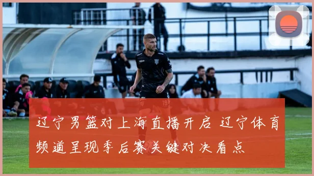 辽宁男篮对上海直播开启 辽宁体育频道呈现季后赛关键对决看点