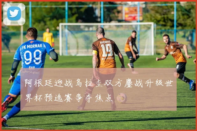 阿根廷迎战乌拉圭双方鏖战升级世界杯预选赛争夺焦点