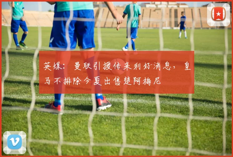 英媒:曼联引援传来利好消息,皇马不排除今夏出售楚阿梅尼