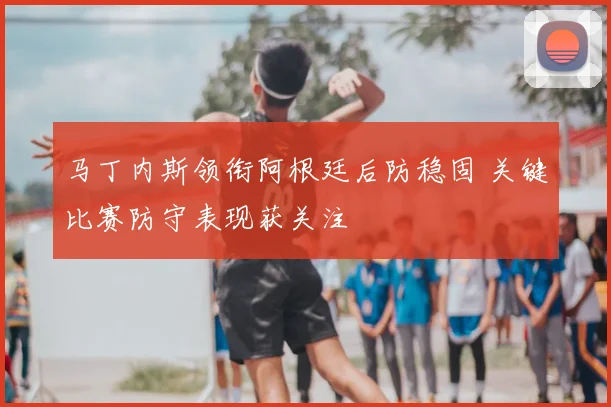 马丁内斯领衔阿根廷后防稳固 关键比赛防守表现获关注