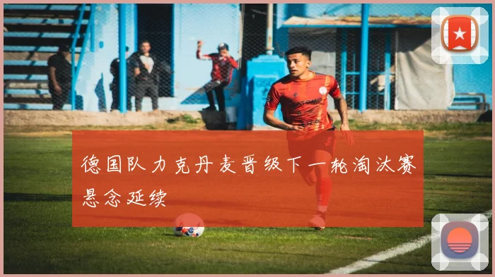 德国队力克丹麦晋级下一轮淘汰赛悬念延续