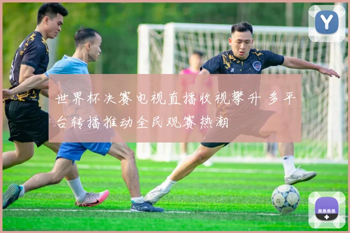 世界杯决赛电视直播收视攀升 多平台转播推动全民观赛热潮