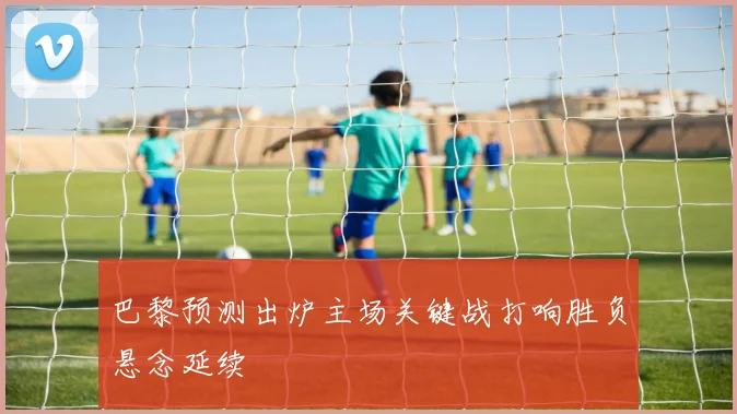 巴黎预测出炉主场关键战打响胜负悬念延续