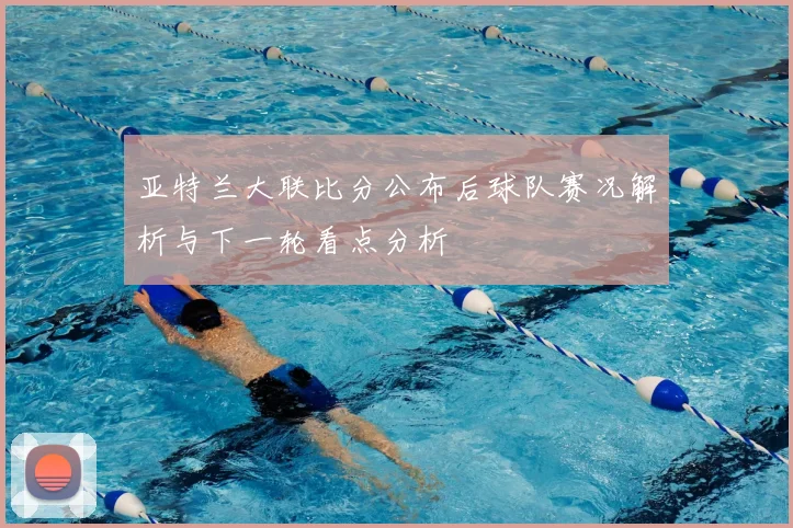 亚特兰大联比分公布后球队赛况解析与下一轮看点分析