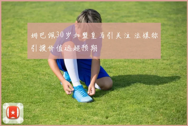 姆巴佩30岁加盟皇马引关注 法媒称引援价值远超预期