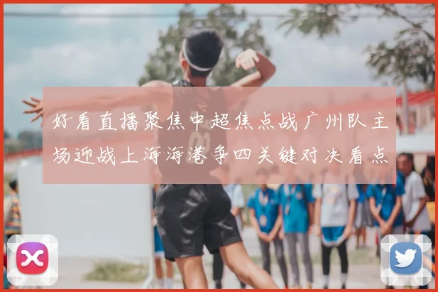 好看直播聚焦中超焦点战广州队主场迎战上海海港争四关键对决看点十足
