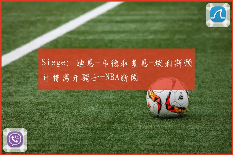 Siege：迪恩-韦德和基恩-埃利斯预计将离开骑士-NBA新闻