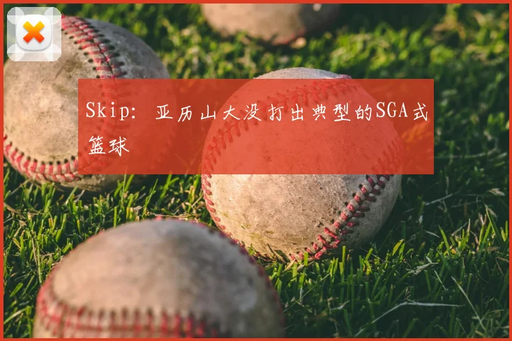 Skip：亚历山大没打出典型的SGA式篮球