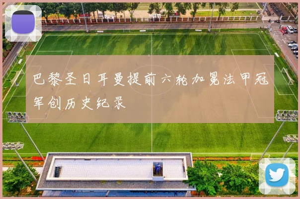 巴黎圣日耳曼提前六轮加冕法甲冠军创历史纪录