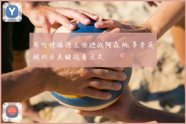 布伦特福德主场迎战阿森纳 争夺英超积分关键战看点足
