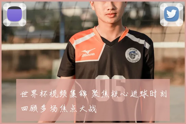 世界杯视频集锦 聚焦核心进球时刻回顾多场焦点大战