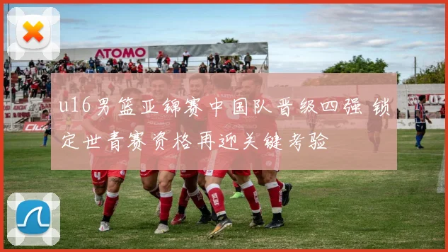 u16男篮亚锦赛中国队晋级四强 锁定世青赛资格再迎关键考验