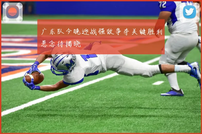 广东队今晚迎战强敌争夺关键胜利悬念待揭晓