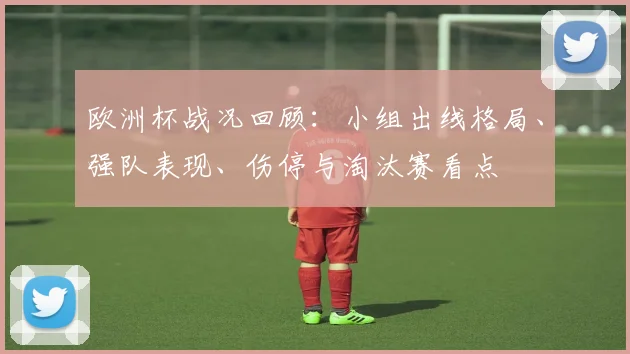 欧洲杯战况回顾：小组出线格局、强队表现、伤停与淘汰赛看点
