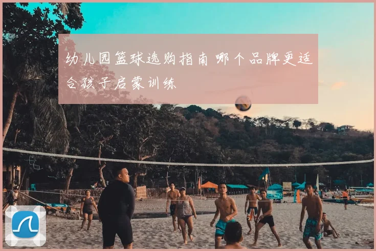 幼儿园篮球选购指南 哪个品牌更适合孩子启蒙训练