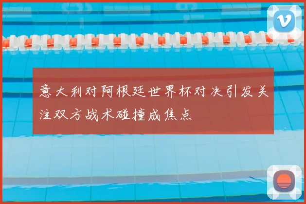 意大利对阿根廷世界杯对决引发关注双方战术碰撞成焦点