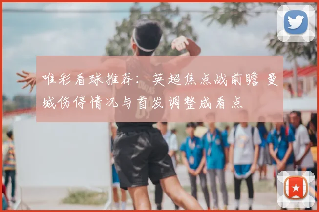 唯彩看球推荐：英超焦点战前瞻 曼城伤停情况与首发调整成看点