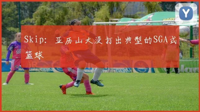 Skip:亚历山大没打出典型的SGA式篮球