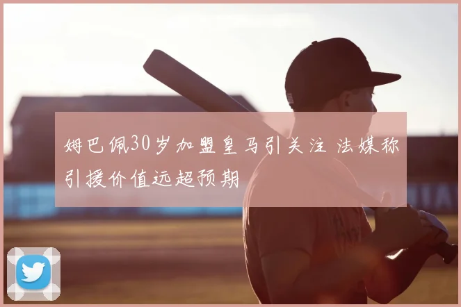 姆巴佩30岁加盟皇马引关注 法媒称引援价值远超预期