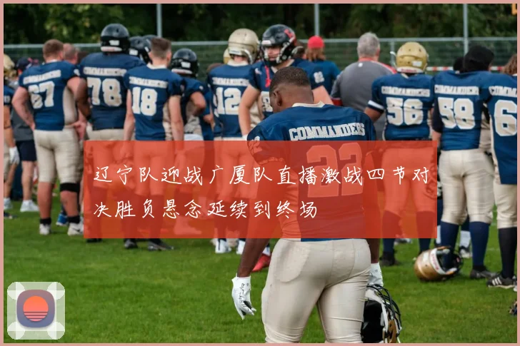 辽宁队迎战广厦队直播激战四节对决胜负悬念延续到终场