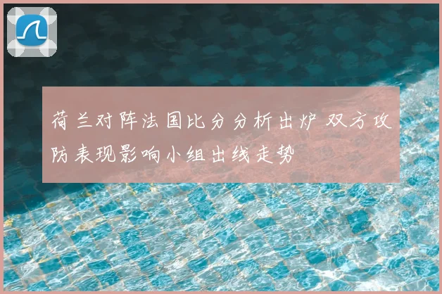 荷兰对阵法国比分分析出炉 双方攻防表现影响小组出线走势