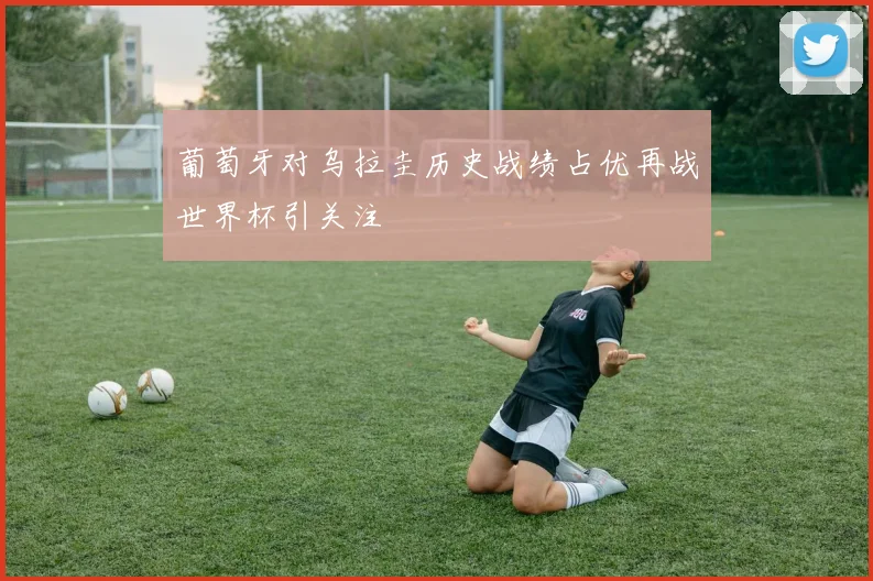 葡萄牙对乌拉圭历史战绩占优再战世界杯引关注