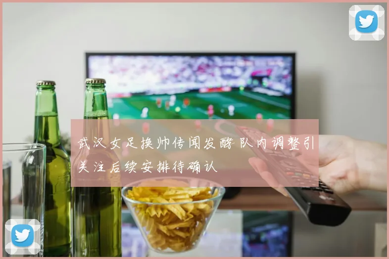 武汉女足换帅传闻发酵 队内调整引关注后续安排待确认