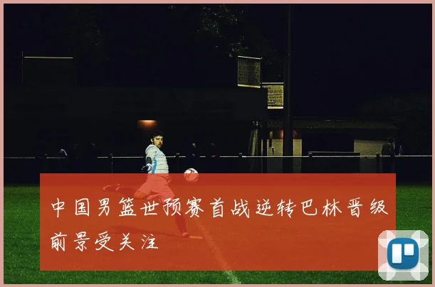 中国男篮世预赛首战逆转巴林晋级前景受关注