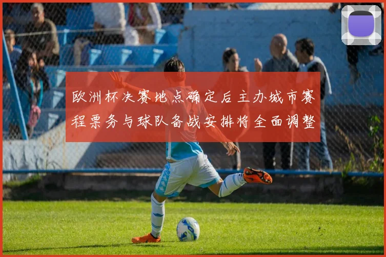 欧洲杯决赛地点确定后主办城市赛程票务与球队备战安排将全面调整