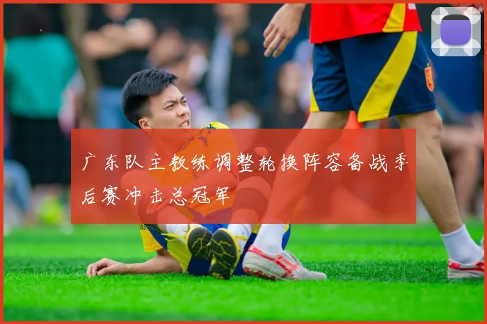 广东队主教练调整轮换阵容备战季后赛冲击总冠军
